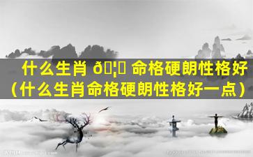 什么生肖 🦄 命格硬朗性格好（什么生肖命格硬朗性格好一点）